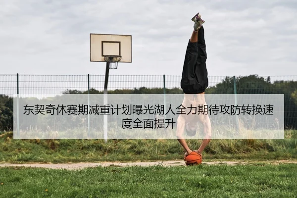 东契奇休赛期减重计划曝光湖人全力期待攻防转换速度全面提升